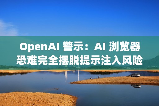OpenAI 警示：AI 浏览器恐难完全摆脱提示注入风险