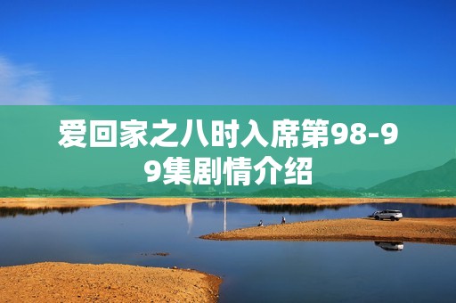 爱回家之八时入席第98-99集剧情介绍