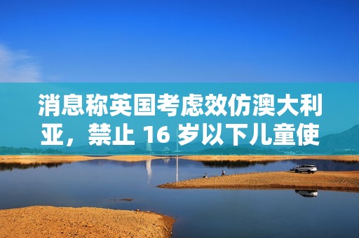 消息称英国考虑效仿澳大利亚，禁止 16 岁以下儿童使用社交媒体