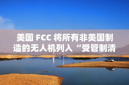 美国 FCC 将所有非美国制造的无人机列入“受管制清单”，大疆回应