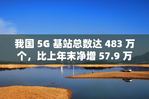 我国 5G 基站总数达 483 万个，比上年末净增 57.9 万个