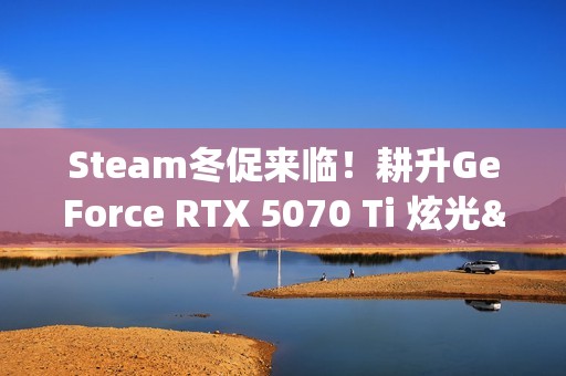 Steam冬促来临！耕升GeForce RTX 5070 Ti 炫光·超 OC 2.0年末游戏狂欢！