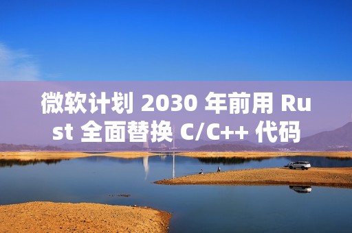 微软计划 2030 年前用 Rust 全面替换 C/C++ 代码