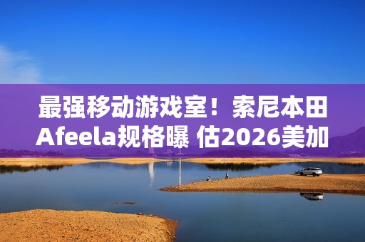 最强移动游戏室！索尼本田Afeela规格曝 估2026美加州上市