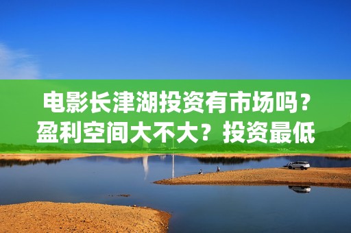 电影长津湖投资有市场吗？盈利空间大不大？投资最低门槛多少？是否靠谱？(长津湖这部电影投资了多少钱)