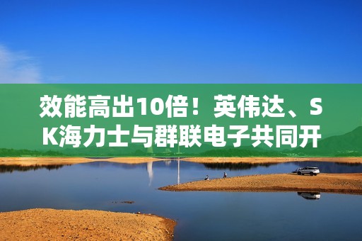 效能高出10倍！英伟达、SK海力士与群联电子共同开发AI专用固态硬盘