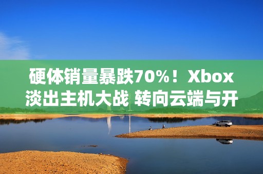 硬体销量暴跌70%！Xbox淡出主机大战 转向云端与开放系统