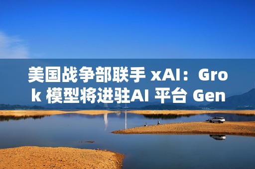 美国战争部联手 xAI：Grok 模型将进驻AI 平台 GenAI.mil