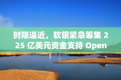 时限逼近，软银紧急筹集 225 亿美元资金支持 OpenAI