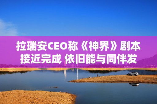 拉瑞安CEO称《神界》剧本接近完成 依旧能与同伴发生亲密关系