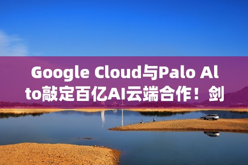 Google Cloud与Palo Alto敲定百亿AI云端合作！剑指AWS与Azure