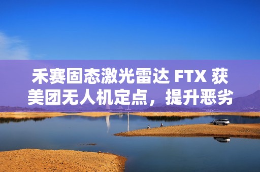 禾赛固态激光雷达 FTX 获美团无人机定点，提升恶劣天气下环境感知能力