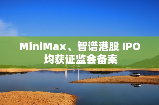 MiniMax、智谱港股 IPO 均获证监会备案