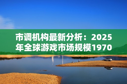 市调机构最新分析：2025年全球游戏市场规模1970亿美元
