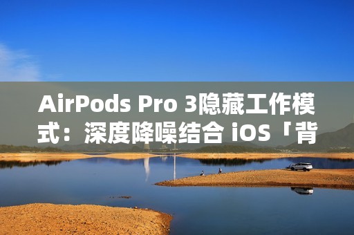 AirPods Pro 3隐藏工作模式：深度降噪结合 iOS「背景声音」提升工作效率