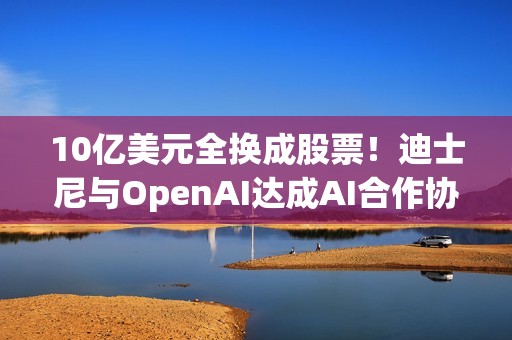 10亿美元全换成股票！迪士尼与OpenAI达成AI合作协议