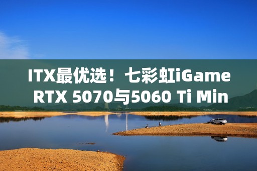 ITX最优选！七彩虹iGame RTX 5070与5060 Ti Mini亮相