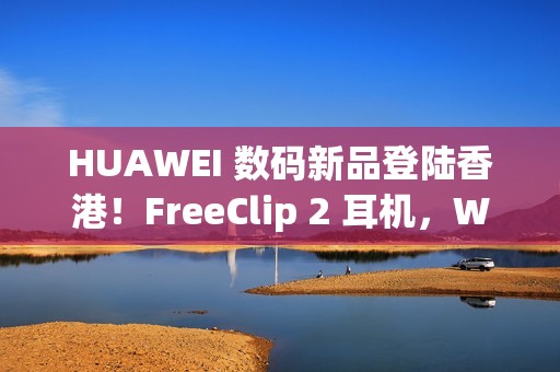 HUAWEI 数码新品登陆香港！FreeClip 2 耳机，WATCH ULTIMATE DESIGN、GT 6 Pro HONMA 同埋佢
