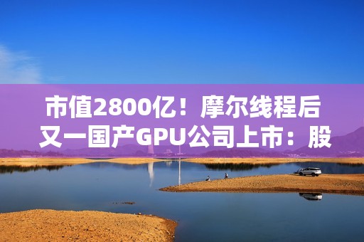 市值2800亿！摩尔线程后 又一国产GPU公司上市：股价暴涨568% 中一签可赚30万元