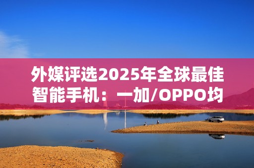 外媒评选2025年全球最佳智能手机：一加/OPPO均入选