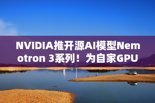 NVIDIA推开源AI模型Nemotron 3系列！为自家GPU市场铺路