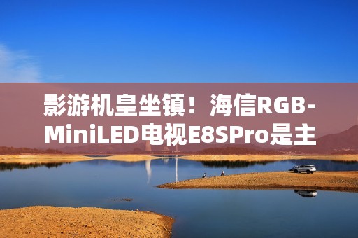 影游机皇坐镇！海信RGB-MiniLED电视E8SPro是主机游戏搭子
