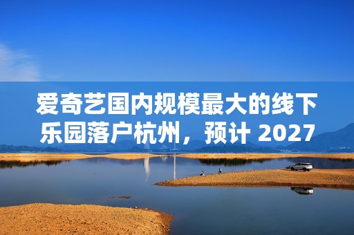 爱奇艺国内规模最大的线下乐园落户杭州，预计 2027 年开放