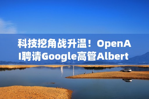 科技挖角战升温！OpenAI聘请Google高管Albert Lee主导企业发展