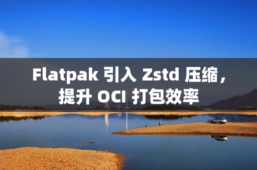 Flatpak 引入 Zstd 压缩，提升 OCI 打包效率