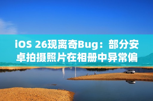 iOS 26现离奇Bug：部分安卓拍摄照片在相册中异常偏红