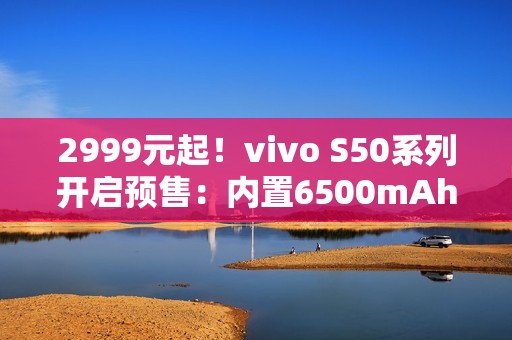 2999元起！vivo S50系列开启预售：内置6500mAh电池