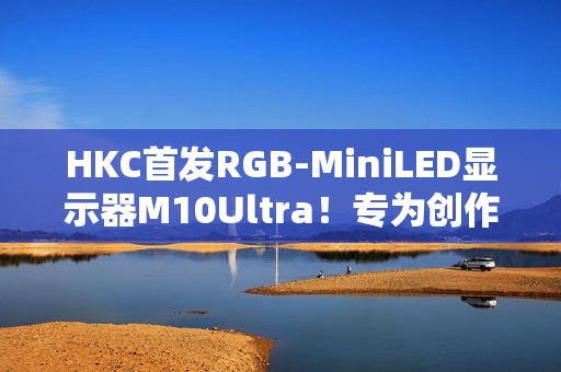 HKC首发RGB-MiniLED显示器M10Ultra！专为创作者打造的全新生产力工具