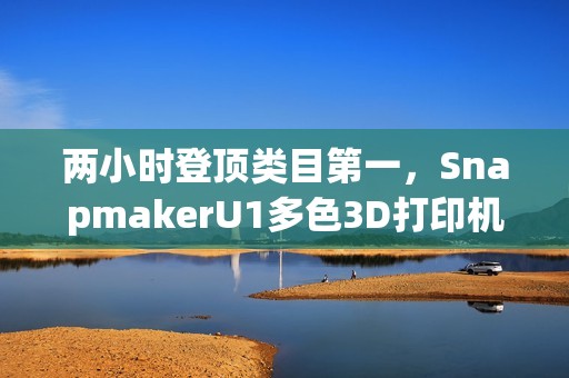 两小时登顶类目第一，SnapmakerU1多色3D打印机京东预售创佳绩
