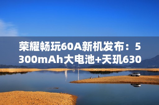 荣耀畅玩60A新机发布：5300mAh大电池+天玑6300