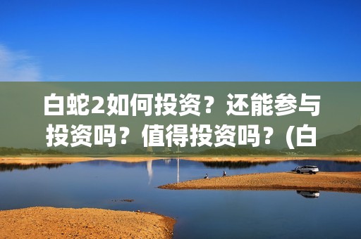 白蛇2如何投资？还能参与投资吗？值得投资吗？(白蛇2怎样)