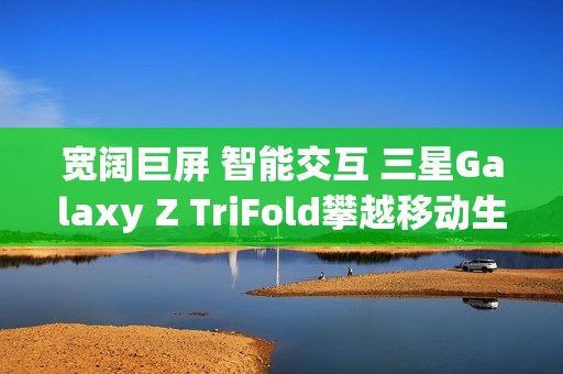 宽阔巨屏 智能交互 三星Galaxy Z TriFold攀越移动生产力高峰