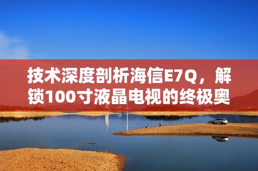 技术深度剖析海信E7Q，解锁100寸液晶电视的终极奥秘