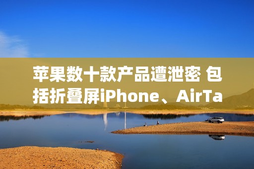 苹果数十款产品遭泄密 包括折叠屏iPhone、AirTag 2等