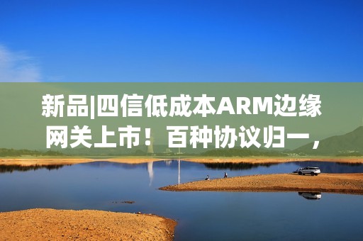 新品|四信低成本ARM边缘网关上市！百种协议归一，远程运维零距离