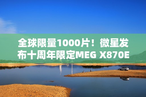 全球限量1000片！微星发布十周年限定MEG X870E GODLIKE X EDITION超神主板