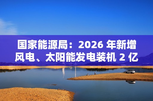 国家能源局：2026 年新增风电、太阳能发电装机 2 亿千瓦以上