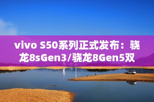 vivo S50系列正式发布：骁龙8sGen3/骁龙8Gen5双杯影像小直屏