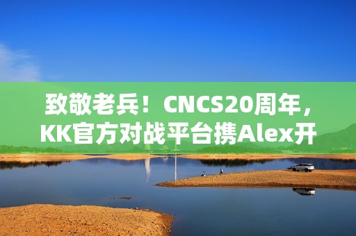 致敬老兵！CNCS20周年，KK官方对战平台携Alex开启cs1.6转分活动，马年70万赛事再续热血