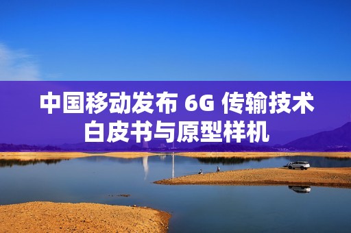 中国移动发布 6G 传输技术白皮书与原型样机