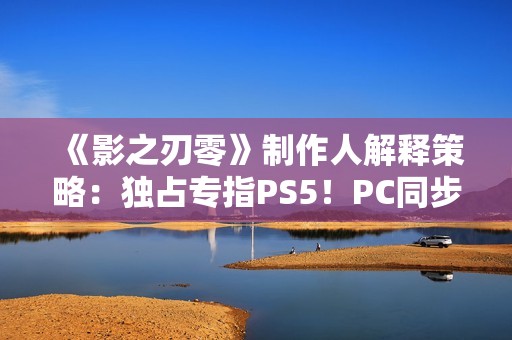 《影之刃零》制作人解释策略：独占专指PS5！PC同步上