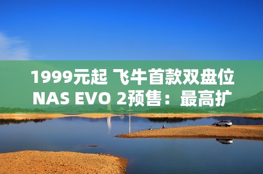 1999元起 飞牛首款双盘位NAS EVO 2预售：最高扩展68TB、英特尔N150 CPU