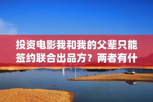 投资电影我和我的父辈只能签约联合出品方？两者有什么区别？(我和我演员表)