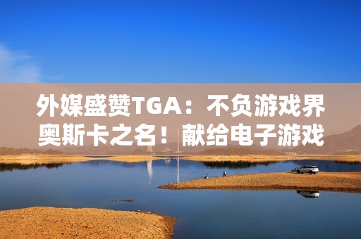外媒盛赞TGA：不负游戏界奥斯卡之名！献给电子游戏的情书