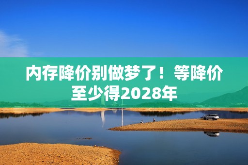 内存降价别做梦了！等降价至少得2028年