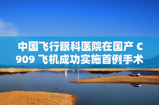 中国飞行眼科医院在国产 C909 飞机成功实施首例手术